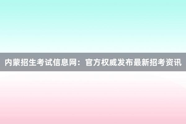 内蒙招生考试信息网：官方权威发布最新招考资讯