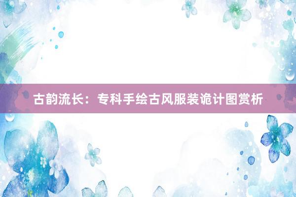 古韵流长：专科手绘古风服装诡计图赏析